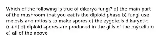 Which of the following is true of dikarya fungi? a) the main part of the mushroom that you eat is the diploid phase b) fungi use meiosis and mitosis to make spores c) the zygote is dikaryotic (n+n) d) diploid spores are produced in the gills of the mycelium e) all of the above