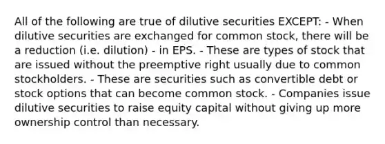 All of the following are true of dilutive securities EXCEPT: - When dilutive securities are exchanged for common stock, there will be a reduction (i.e. dilution) - in EPS. - These are types of stock that are issued without the preemptive right usually due to common stockholders. - These are securities such as convertible debt or stock options that can become common stock. - Companies issue dilutive securities to raise equity capital without giving up more ownership control than necessary.