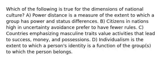 Which of the following is true for the dimensions of national culture? A) Power distance is a measure of the extent to which a group has power and status differences. B) Citizens in nations high in uncertainty avoidance prefer to have fewer rules. C) Countries emphasizing masculine traits value activities that lead to success, money, and possessions. D) Individualism is the extent to which a person's identity is a function of the group(s) to which the person belongs.