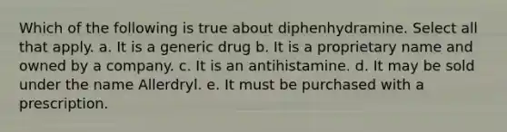 Which of the following is true about diphenhydramine. Select all that apply. a. It is a generic drug b. It is a proprietary name and owned by a company. c. It is an antihistamine. d. It may be sold under the name Allerdryl. e. It must be purchased with a prescription.