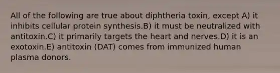 All of the following are true about diphtheria toxin, except A) it inhibits cellular <a href='https://www.questionai.com/knowledge/kVyphSdCnD-protein-synthesis' class='anchor-knowledge'>protein synthesis</a>.B) it must be neutralized with antitoxin.C) it primarily targets <a href='https://www.questionai.com/knowledge/kya8ocqc6o-the-heart' class='anchor-knowledge'>the heart</a> and nerves.D) it is an exotoxin.E) antitoxin (DAT) comes from immunized human plasma donors.