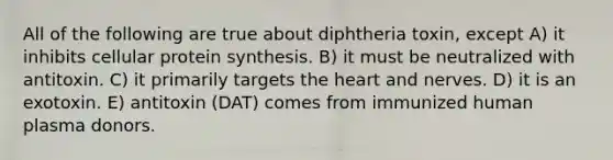 All of the following are true about diphtheria toxin, except A) it inhibits cellular protein synthesis. B) it must be neutralized with antitoxin. C) it primarily targets the heart and nerves. D) it is an exotoxin. E) antitoxin (DAT) comes from immunized human plasma donors.