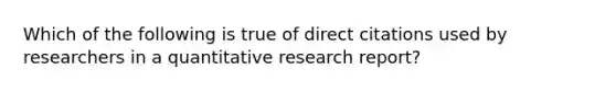 Which of the following is true of direct citations used by researchers in a quantitative research report?