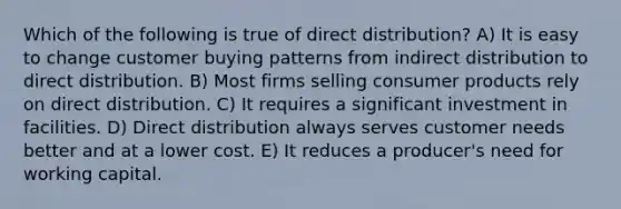 Which of the following is true of direct distribution? A) It is easy to change customer buying patterns from indirect distribution to direct distribution. B) Most firms selling consumer products rely on direct distribution. C) It requires a significant investment in facilities. D) Direct distribution always serves customer needs better and at a lower cost. E) It reduces a producer's need for working capital.