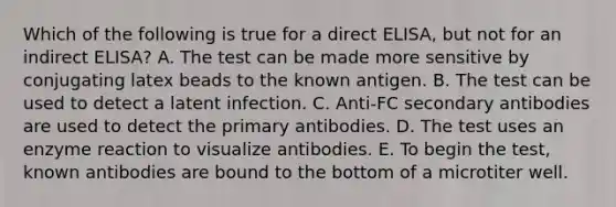 Which of the following is true for a direct ELISA, but not for an indirect ELISA? A. The test can be made more sensitive by conjugating latex beads to the known antigen. B. The test can be used to detect a latent infection. C. Anti-FC secondary antibodies are used to detect the primary antibodies. D. The test uses an enzyme reaction to visualize antibodies. E. To begin the test, known antibodies are bound to the bottom of a microtiter well.