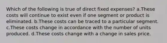 Which of the following is true of direct fixed expenses? a.These costs will continue to exist even if one segment or product is eliminated. b.These costs can be traced to a particular segment. c.These costs change in accordance with the number of units produced. d.These costs change with a change in sales price.