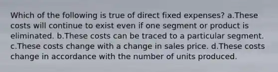 Which of the following is true of direct fixed expenses? a.These costs will continue to exist even if one segment or product is eliminated. b.These costs can be traced to a particular segment. c.These costs change with a change in sales price. d.These costs change in accordance with the number of units produced.