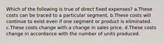 Which of the following is true of direct fixed expenses? a.These costs can be traced to a particular segment. b.These costs will continue to exist even if one segment or product is eliminated. c.These costs change with a change in sales price. d.These costs change in accordance with the number of units produced.