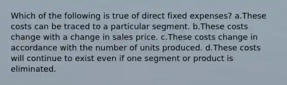 Which of the following is true of direct fixed expenses? a.These costs can be traced to a particular segment. b.These costs change with a change in sales price. c.These costs change in accordance with the number of units produced. d.These costs will continue to exist even if one segment or product is eliminated.