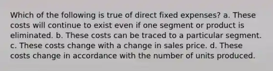 Which of the following is true of direct fixed expenses? a. These costs will continue to exist even if one segment or product is eliminated. b. These costs can be traced to a particular segment. c. These costs change with a change in sales price. d. These costs change in accordance with the number of units produced.