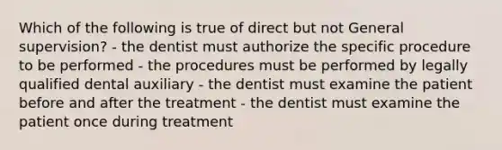 Which of the following is true of direct but not General supervision? - the dentist must authorize the specific procedure to be performed - the procedures must be performed by legally qualified dental auxiliary - the dentist must examine the patient before and after the treatment - the dentist must examine the patient once during treatment