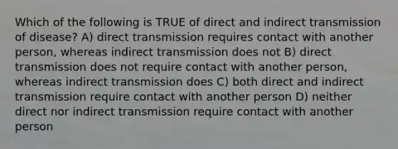 Which of the following is TRUE of direct and indirect transmission of disease? A) direct transmission requires contact with another person, whereas indirect transmission does not B) direct transmission does not require contact with another person, whereas indirect transmission does C) both direct and indirect transmission require contact with another person D) neither direct nor indirect transmission require contact with another person