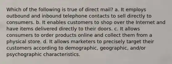 Which of the following is true of direct mail? a. It employs outbound and inbound telephone contacts to sell directly to consumers. b. It enables customers to shop over the Internet and have items delivered directly to their doors. c. It allows consumers to order products online and collect them from a physical store. d. It allows marketers to precisely target their customers according to demographic, geographic, and/or psychographic characteristics.