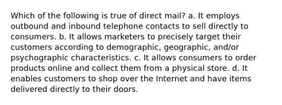 Which of the following is true of direct mail? a. It employs outbound and inbound telephone contacts to sell directly to consumers. b. It allows marketers to precisely target their customers according to demographic, geographic, and/or psychographic characteristics. c. It allows consumers to order products online and collect them from a physical store. d. It enables customers to shop over the Internet and have items delivered directly to their doors.