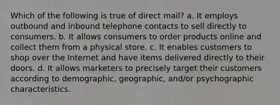 Which of the following is true of direct mail? a. It employs outbound and inbound telephone contacts to sell directly to consumers. b. It allows consumers to order products online and collect them from a physical store. c. It enables customers to shop over the Internet and have items delivered directly to their doors. d. It allows marketers to precisely target their customers according to demographic, geographic, and/or psychographic characteristics.