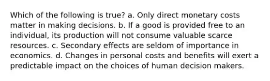 Which of the following is true? a. Only direct monetary costs matter in making decisions. b. If a good is provided free to an individual, its production will not consume valuable scarce resources. c. Secondary effects are seldom of importance in economics. d. Changes in personal costs and benefits will exert a predictable impact on the choices of human decision makers.