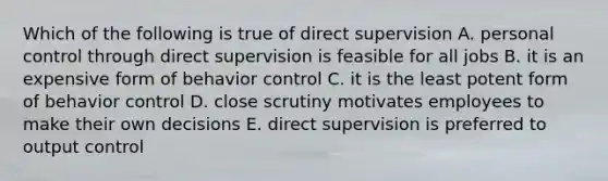 Which of the following is true of direct supervision A. personal control through direct supervision is feasible for all jobs B. it is an expensive form of behavior control C. it is the least potent form of behavior control D. close scrutiny motivates employees to make their own decisions E. direct supervision is preferred to output control