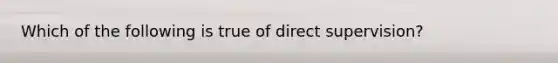 Which of the following is true of direct supervision?