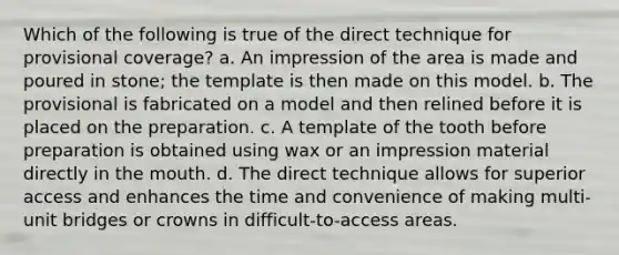 Which of the following is true of the direct technique for provisional coverage? a. An impression of the area is made and poured in stone; the template is then made on this model. b. The provisional is fabricated on a model and then relined before it is placed on the preparation. c. A template of the tooth before preparation is obtained using wax or an impression material directly in the mouth. d. The direct technique allows for superior access and enhances the time and convenience of making multi-unit bridges or crowns in difficult-to-access areas.