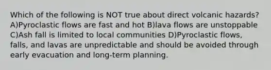 Which of the following is NOT true about direct volcanic hazards? A)Pyroclastic flows are fast and hot B)lava flows are unstoppable C)Ash fall is limited to local communities D)Pyroclastic flows, falls, and lavas are unpredictable and should be avoided through early evacuation and long-term planning.