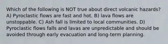 Which of the following is NOT true about direct volcanic hazards? A) Pyroclastic flows are fast and hot. B) lava flows are unstoppable. C) Ash fall is limited to local communities. D) Pyroclastic flows falls and lavas are unpredictable and should be avoided through early evacuation and long-term planning.