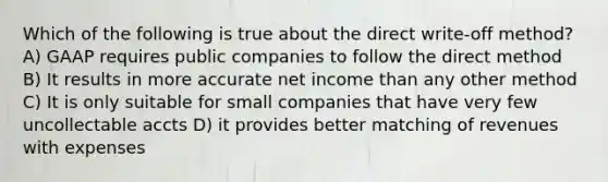 Which of the following is true about the direct write-off method? A) GAAP requires public companies to follow the direct method B) It results in more accurate net income than any other method C) It is only suitable for small companies that have very few uncollectable accts D) it provides better matching of revenues with expenses