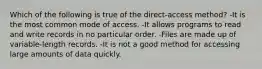 Which of the following is true of the direct-access method? -It is the most common mode of access. -It allows programs to read and write records in no particular order. -Files are made up of variable-length records. -It is not a good method for accessing large amounts of data quickly.