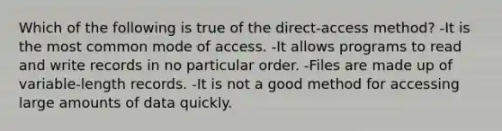 Which of the following is true of the direct-access method? -It is the most common mode of access. -It allows programs to read and write records in no particular order. -Files are made up of variable-length records. -It is not a good method for accessing large amounts of data quickly.