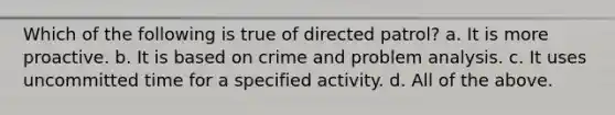 Which of the following is true of directed patrol? a. It is more proactive. b. It is based on crime and problem analysis. c. It uses uncommitted time for a specified activity. d. All of the above.