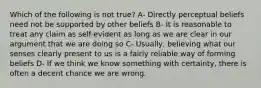 Which of the following is not true? A- Directly perceptual beliefs need not be supported by other beliefs B- It is reasonable to treat any claim as self-evident as long as we are clear in our argument that we are doing so C- Usually, believing what our senses clearly present to us is a fairly reliable way of forming beliefs D- If we think we know something with certainty, there is often a decent chance we are wrong.