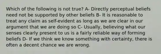 Which of the following is not true? A- Directly perceptual beliefs need not be supported by other beliefs B- It is reasonable to treat any claim as self-evident as long as we are clear in our argument that we are doing so C- Usually, believing what our senses clearly present to us is a fairly reliable way of forming beliefs D- If we think we know something with certainty, there is often a decent chance we are wrong.