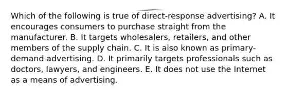 Which of the following is true of direct-response advertising? A. It encourages consumers to purchase straight from the manufacturer. B. It targets wholesalers, retailers, and other members of the supply chain. C. It is also known as primary-demand advertising. D. It primarily targets professionals such as doctors, lawyers, and engineers. E. It does not use the Internet as a means of advertising.