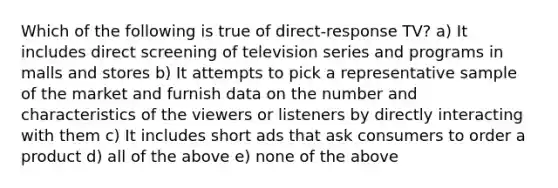 Which of the following is true of direct-response TV? a) It includes direct screening of television series and programs in malls and stores b) It attempts to pick a representative sample of the market and furnish data on the number and characteristics of the viewers or listeners by directly interacting with them c) It includes short ads that ask consumers to order a product d) all of the above e) none of the above