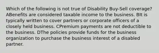 Which of the following is not true of Disability Buy-Sell coverage? ABenefits are considered taxable income to the business. BIt is typically written to cover partners or corporate officers of a closely held business. CPremium payments are not deductible to the business. DThe policies provide funds for the business organization to purchase the business interest of a disabled partner.