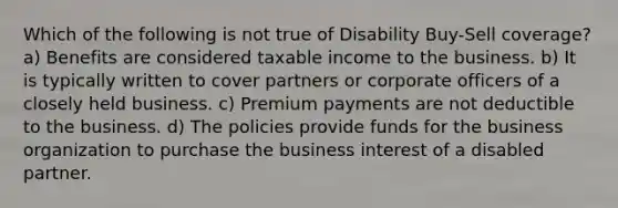 Which of the following is not true of Disability Buy-Sell coverage? a) Benefits are considered taxable income to the business. b) It is typically written to cover partners or corporate officers of a closely held business. c) Premium payments are not deductible to the business. d) The policies provide funds for the business organization to purchase the business interest of a disabled partner.