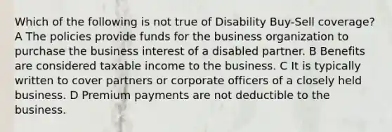 Which of the following is not true of Disability Buy-Sell coverage? A The policies provide funds for the business organization to purchase the business interest of a disabled partner. B Benefits are considered taxable income to the business. C It is typically written to cover partners or corporate officers of a closely held business. D Premium payments are not deductible to the business.