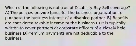 Which of the following is not true of Disability Buy-Sell coverage? A) The policies provide funds for the business organization to purchase the business interest of a disabled partner. B) Benefits are considered taxable income to the business C) It is typically written to cover partners or corporate officers of a closely held business D)Premium payments are not deductible to the business