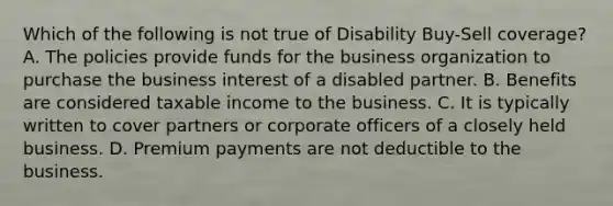 Which of the following is not true of Disability Buy-Sell coverage? A. The policies provide funds for the business organization to purchase the business interest of a disabled partner. B. Benefits are considered taxable income to the business. C. It is typically written to cover partners or corporate officers of a closely held business. D. Premium payments are not deductible to the business.