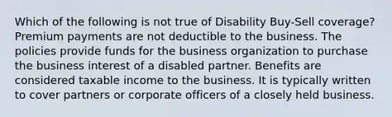 Which of the following is not true of Disability Buy-Sell coverage? Premium payments are not deductible to the business. The policies provide funds for the business organization to purchase the business interest of a disabled partner. Benefits are considered taxable income to the business. It is typically written to cover partners or corporate officers of a closely held business.