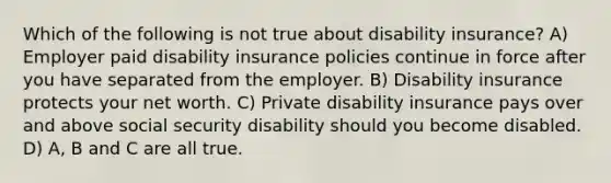 Which of the following is not true about disability insurance? A) Employer paid disability insurance policies continue in force after you have separated from the employer. B) Disability insurance protects your net worth. C) Private disability insurance pays over and above social security disability should you become disabled. D) A, B and C are all true.