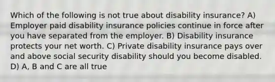 Which of the following is not true about disability insurance? A) Employer paid disability insurance policies continue in force after you have separated from the employer. B) Disability insurance protects your net worth. C) Private disability insurance pays over and above social security disability should you become disabled. D) A, B and C are all true