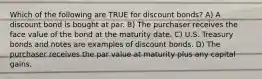 Which of the following are TRUE for discount bonds? A) A discount bond is bought at par. B) The purchaser receives the face value of the bond at the maturity date. C) U.S. Treasury bonds and notes are examples of discount bonds. D) The purchaser receives the par value at maturity plus any capital gains.