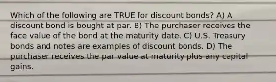 Which of the following are TRUE for discount bonds? A) A discount bond is bought at par. B) The purchaser receives the face value of the bond at the maturity date. C) U.S. Treasury bonds and notes are examples of discount bonds. D) The purchaser receives the par value at maturity plus any capital gains.