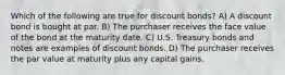 Which of the following are true for discount bonds? A) A discount bond is bought at par. B) The purchaser receives the face value of the bond at the maturity date. C) U.S. Treasury bonds and notes are examples of discount bonds. D) The purchaser receives the par value at maturity plus any capital gains.