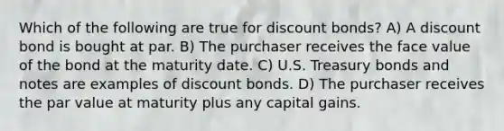 Which of the following are true for discount bonds? A) A discount bond is bought at par. B) The purchaser receives the face value of the bond at the maturity date. C) U.S. Treasury bonds and notes are examples of discount bonds. D) The purchaser receives the par value at maturity plus any capital gains.