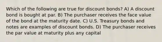 Which of the following are true for discount bonds? A) A discount bond is bought at par. B) The purchaser receives the face value of the bond at the maturity date. C) U.S. Treasury bonds and notes are examples of discount bonds. D) The purchaser receives the par value at maturity plus any capital