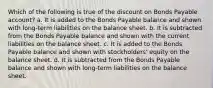 Which of the following is true of the discount on Bonds Payable account? a. It is added to the Bonds Payable balance and shown with long-term liabilities on the balance sheet. b. It is subtracted from the Bonds Payable balance and shown with the current liabilities on the balance sheet. c. It is added to the Bonds Payable balance and shown with stockholders' equity on the balance sheet. d. It is subtracted from the Bonds Payable balance and shown with long-term liabilities on the balance sheet.