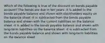 Which of the following is true of the discount on bonds payable account? The bonds are due in ten years -it is added to the bonds payable balance and shown with stockholders equity on the balance sheet -it is subtracted from the bonds payable balance and shown with the current liabilities on the balance sheet -it is added to the bonds payable balance and shown with long-term liabilities on the balance sheet -it is subtracted from the bonds payable balance and shown with long-term liabilities on the balance sheet