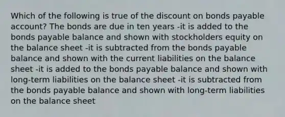 Which of the following is true of the discount on bonds payable account? The bonds are due in ten years -it is added to the bonds payable balance and shown with stockholders equity on the balance sheet -it is subtracted from the bonds payable balance and shown with the current liabilities on the balance sheet -it is added to the bonds payable balance and shown with long-term liabilities on the balance sheet -it is subtracted from the bonds payable balance and shown with long-term liabilities on the balance sheet