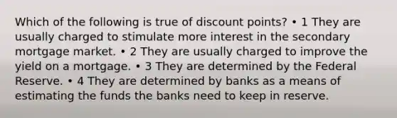 Which of the following is true of discount points? • 1 They are usually charged to stimulate more interest in the secondary mortgage market. • 2 They are usually charged to improve the yield on a mortgage. • 3 They are determined by the Federal Reserve. • 4 They are determined by banks as a means of estimating the funds the banks need to keep in reserve.